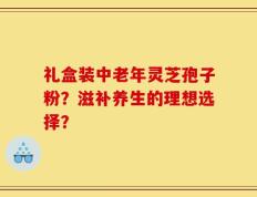 礼盒装中老年灵芝孢子粉？滋补养生的理想选择？