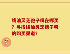 线油灵芝孢子粉在哪买？寻找线油灵芝孢子粉的购买渠道？