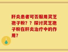 肝炎患者可否服用灵芝孢子粉？？探讨灵芝孢子粉在肝炎治疗中的作用？