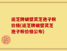 运芝牌破壁灵芝孢子粉价格(运芝牌破壁灵芝孢子粉价格公布)