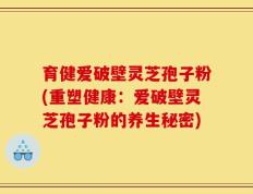 育健爱破壁灵芝孢子粉(重塑健康：爱破壁灵芝孢子粉的养生秘密)