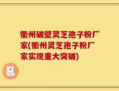 衢州破壁灵芝孢子粉厂家(衢州灵芝孢子粉厂家实现重大突破)