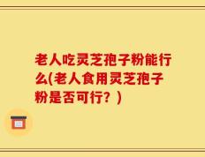 老人吃灵芝孢子粉能行么(老人食用灵芝孢子粉是否可行？)