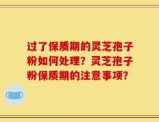 过了保质期的灵芝孢子粉如何处理？灵芝孢子粉保质期的注意事项？