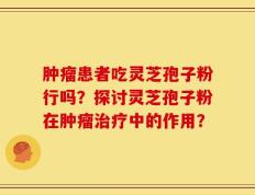 肿瘤患者吃灵芝孢子粉行吗？探讨灵芝孢子粉在肿瘤治疗中的作用？