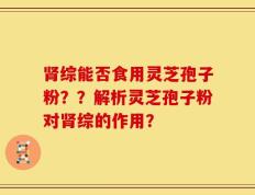 肾综能否食用灵芝孢子粉？？解析灵芝孢子粉对肾综的作用？