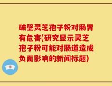 破壁灵芝孢子粉对肠胃有危害(研究显示灵芝孢子粉可能对肠道造成负面影响的新闻标题)