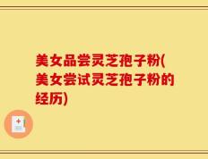 美女品尝灵芝孢子粉(美女尝试灵芝孢子粉的经历)