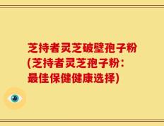 芝持者灵芝破壁孢子粉(芝持者灵芝孢子粉：最佳保健健康选择)