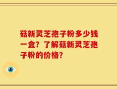 菇新灵芝孢子粉多少钱一盒？了解菇新灵芝孢子粉的价格？