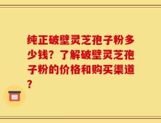纯正破壁灵芝孢子粉多少钱？了解破壁灵芝孢子粉的价格和购买渠道？