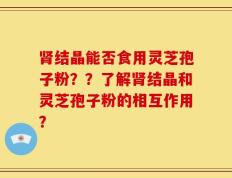 肾结晶能否食用灵芝孢子粉？？了解肾结晶和灵芝孢子粉的相互作用？