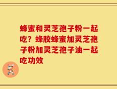 蜂蜜和灵芝孢子粉一起吃？蜂胶蜂蜜加灵芝孢子粉加灵芝孢子油一起吃功效