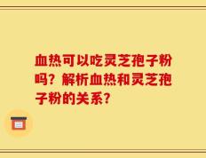 血热可以吃灵芝孢子粉吗？解析血热和灵芝孢子粉的关系？