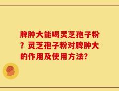 脾肿大能喝灵芝孢子粉？灵芝孢子粉对脾肿大的作用及使用方法？