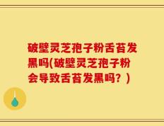 破壁灵芝孢子粉舌苔发黑吗(破壁灵芝孢子粉会导致舌苔发黑吗？)