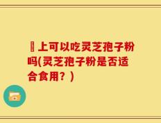 睌上可以吃灵芝孢子粉吗(灵芝孢子粉是否适合食用？)