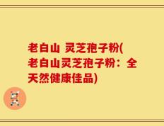 老白山 灵芝孢子粉(老白山灵芝孢子粉：全天然健康佳品)