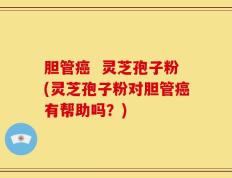 胆管癌  灵芝孢子粉(灵芝孢子粉对胆管癌有帮助吗？)