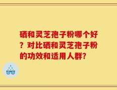 硒和灵芝孢子粉哪个好？对比硒和灵芝孢子粉的功效和适用人群？
