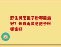 野生灵芝孢子粉哪里最好？长白山灵芝孢子粉哪家好