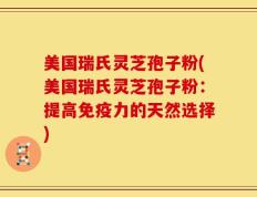 美国瑞氏灵芝孢子粉(美国瑞氏灵芝孢子粉：提高免疫力的天然选择)