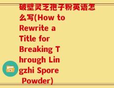 破壁灵芝孢子粉英语怎么写(How to Rewrite a Title for Breaking Through Lingzhi Spore Powder)