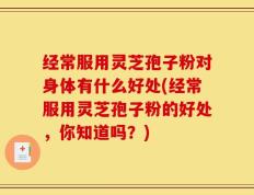 经常服用灵芝孢子粉对身体有什么好处(经常服用灵芝孢子粉的好处，你知道吗？)