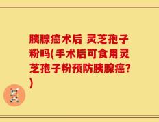 胰腺癌术后 灵芝孢子粉吗(手术后可食用灵芝孢子粉预防胰腺癌？)