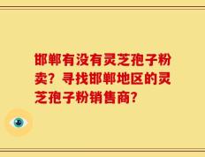 邯郸有没有灵芝孢子粉卖？寻找邯郸地区的灵芝孢子粉销售商？