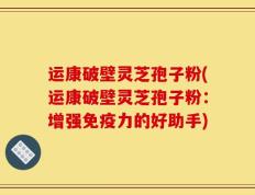 运康破壁灵芝孢子粉(运康破壁灵芝孢子粉：增强免疫力的好助手)