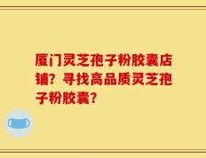 厦门灵芝孢子粉胶囊店铺？寻找高品质灵芝孢子粉胶囊？