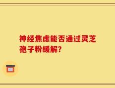 神经焦虑能否通过灵芝孢子粉缓解？