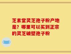 芝素堂灵芝孢子粉产地是？哪里可以买到正宗的灵芝破壁孢子粉