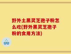 野外土黑灵芝孢子粉怎么吃(野外黑灵芝孢子粉的食用方法)