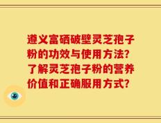 遵义富硒破壁灵芝孢子粉的功效与使用方法？了解灵芝孢子粉的营养价值和正确服用方式？
