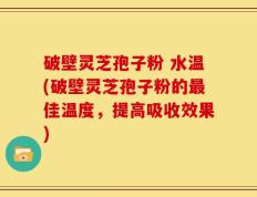 破壁灵芝孢子粉 水温(破壁灵芝孢子粉的最佳温度，提高吸收效果)