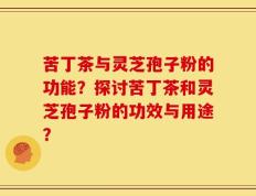 苦丁茶与灵芝孢子粉的功能？探讨苦丁茶和灵芝孢子粉的功效与用途？