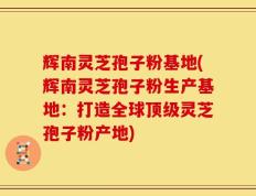 辉南灵芝孢子粉基地(辉南灵芝孢子粉生产基地：打造全球顶级灵芝孢子粉产地)