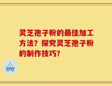 灵芝孢子粉的最佳加工方法？探究灵芝孢子粉的制作技巧？