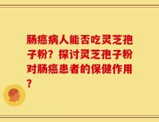 肠癌病人能否吃灵芝孢子粉？探讨灵芝孢子粉对肠癌患者的保健作用？