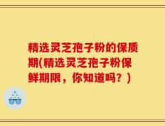 精选灵芝孢子粉的保质期(精选灵芝孢子粉保鲜期限，你知道吗？)