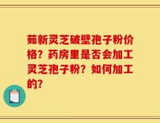茹新灵芝破壁孢子粉价格？药房里是否会加工灵芝孢子粉？如何加工的？