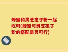 蜂蜜和灵芝孢子粉一起吃吗(蜂蜜与灵芝孢子粉的搭配是否可行)