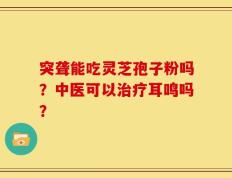 突聋能吃灵芝孢子粉吗？中医可以治疗耳鸣吗？