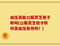 血压高能口服灵芝孢子粉吗(口服灵芝孢子粉对高血压有效吗？)