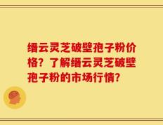 缙云灵芝破壁孢子粉价格？了解缙云灵芝破壁孢子粉的市场行情？