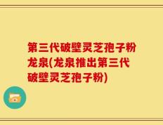 第三代破壁灵芝孢子粉龙泉(龙泉推出第三代破壁灵芝孢子粉)