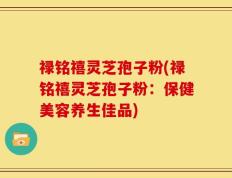 禄铭禧灵芝孢子粉(禄铭禧灵芝孢子粉：保健美容养生佳品)
