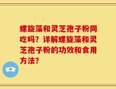 螺旋藻和灵芝孢子粉同吃吗？详解螺旋藻和灵芝孢子粉的功效和食用方法？